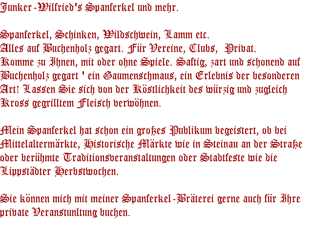 Junker-Wilfried's Spanferkel und mehr.

Spanferkel, Schinken, Wildschwein, Lamm etc. 
Alles auf Buchenholz gegart. F�r Vereine, Clubs,  Privat. 
Komme zu Ihnen, mit oder ohne Spiele. Saftig, zart und schonend auf 
Buchenholz gegart ' ein Gaumenschmaus, ein Erlebnis der besonderen 
Art! Lassen Sie sich von der K�stlichkeit des w�rzig und zugleich 
Kross gegrilltem Fleisch verw�hnen.

Mein Spanferkel hat schon ein gro�es Publikum begeistert, ob bei
Mittelalterm�rkte, Historische M�rkte wie in Steinau an der Stra�e
oder ber�hmte Traditionsveranstaltungen oder Stadtfeste wie die
Lippst�dter Herbstwochen.

Sie k�nnen mich mit meiner Spanferkel-Br�terei gerne auch f�r Ihre
private Veranstunltung buchen.
